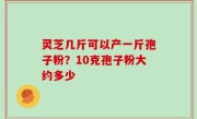 灵芝几斤可以产一斤孢子粉？10克孢子粉大约多少