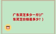 广东灵芝多少一斤(广东灵芝价格是多少？)