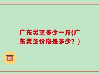 广东灵芝多少一斤(广东灵芝价格是多少？)