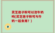 灵芝孢子粉可以泡牛奶吗(灵芝孢子粉可与牛奶一起食用？)