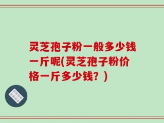 灵芝孢子粉一般多少钱一斤呢(灵芝孢子粉价格一斤多少钱？)
