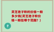 灵芝孢子粉的价格一般多少钱(灵芝孢子粉价格一般在哪个范围？)