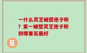 一什么灵芝破壁孢子粉？紫一破壁灵芝孢子粉到哪里买最好