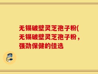 无锡破壁灵芝孢子粉(无锡破壁灵芝孢子粉，强劲保健的佳选