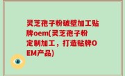 灵芝孢子粉破壁加工贴牌oem(灵芝孢子粉定制加工，打造贴牌OEM产品)