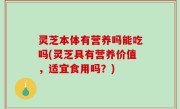 灵芝本体有营养吗能吃吗(灵芝具有营养价值，适宜食用吗？)