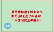 灵芝破壁孢子粉怎么不哭的(灵芝孢子粉新解：不含泪灵芝破壁粉)