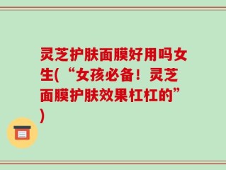 灵芝护肤面膜好用吗女生(“女孩必备！灵芝面膜护肤效果杠杠的”)
