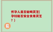 怀孕人是否能喝灵芝(孕妇能否安全食用灵芝？)