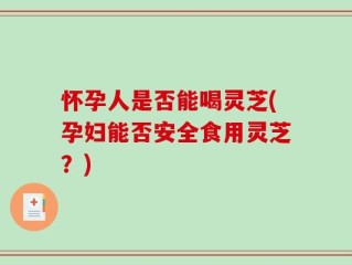 怀孕人是否能喝灵芝(孕妇能否安全食用灵芝？)