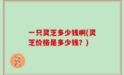 一只灵芝多少钱啊(灵芝价格是多少钱？)