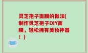 灵芝孢子面膜的做法(制作灵芝孢子DIY面膜，轻松拥有美妆神器！)