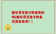 鹊华灵芝孢子粉是真的吗(鹊华灵芝孢子粉是否真实有效？)