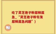 吃了灵芝孢子粉尿频尿急_“灵芝孢子粉引发尿频尿急问题”)
