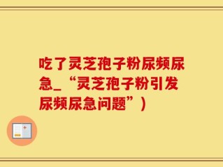 吃了灵芝孢子粉尿频尿急_“灵芝孢子粉引发尿频尿急问题”)