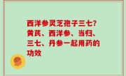 西洋参灵芝孢子三七？黄芪、西洋参、当归、三七、丹参一起用药的功效