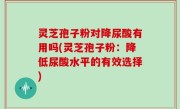 灵芝孢子粉对降尿酸有用吗(灵芝孢子粉：降低尿酸水平的有效选择)