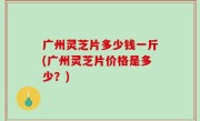 广州灵芝片多少钱一斤(广州灵芝片价格是多少？)