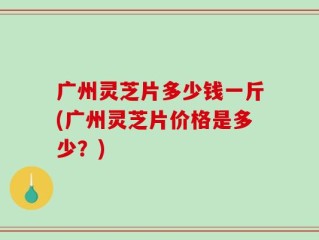 广州灵芝片多少钱一斤(广州灵芝片价格是多少？)