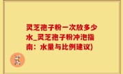 灵芝孢子粉一次放多少水_灵芝孢子粉冲泡指南:水量与比例建议)