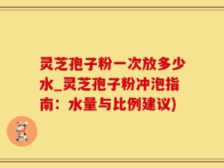 灵芝孢子粉一次放多少水_灵芝孢子粉冲泡指南：水量与比例建议)