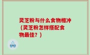 灵芝粉与什么食物相冲 (灵芝粉怎样搭配食物最佳？)