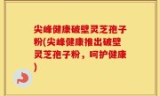 尖峰健康破壁灵芝孢子粉(尖峰健康推出破壁灵芝孢子粉，呵护健康)