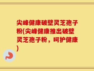 尖峰健康破壁灵芝孢子粉(尖峰健康推出破壁灵芝孢子粉，呵护健康)