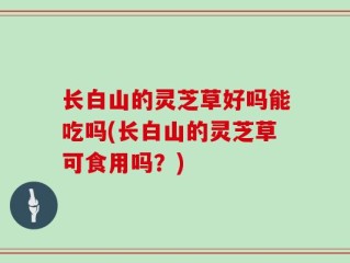 长白山的灵芝草好吗能吃吗(长白山的灵芝草可食用吗？)