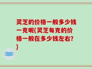 灵芝的价格一般多少钱一克呢(灵芝每克的价格一般在多少钱左右？)