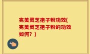 完美灵芝孢子粉功效(完美灵芝孢子粉的功效如何？)