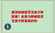 盾顶拍破壁灵芝孢子粉胶囊？金奥力牌破壁灵芝孢子粉是真的吗