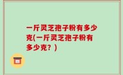 一斤灵芝孢子粉有多少克(一斤灵芝孢子粉有多少克？)