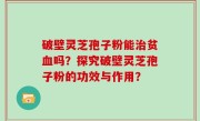 破壁灵芝孢子粉能治贫血吗？探究破壁灵芝孢子粉的功效与作用？