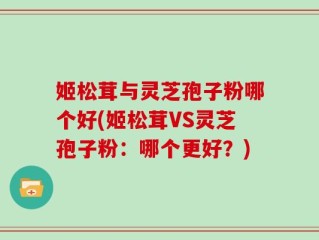 姬松茸与灵芝孢子粉哪个好(姬松茸VS灵芝孢子粉：哪个更好？)