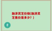 融泽灵芝价格(融泽灵芝售价是多少？)