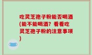 吃灵芝孢子粉能否喝酒(能不能喝酒？看看吃灵芝孢子粉的注意事项)