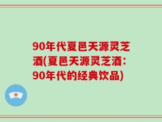 90年代夏邑天源灵芝酒(夏邑天源灵芝酒：90年代的经典饮品)