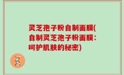灵芝孢子粉自制面膜(自制灵芝孢子粉面膜：呵护肌肤的秘密)