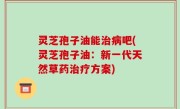 灵芝孢子油能治病吧(灵芝孢子油：新一代天然草药治疗方案)