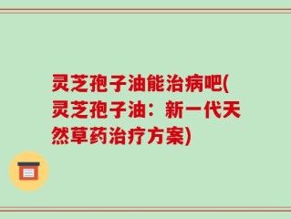 灵芝孢子油能治病吧(灵芝孢子油：新一代天然草药治疗方案)