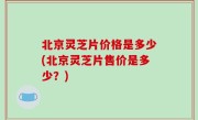 北京灵芝片价格是多少(北京灵芝片售价是多少？)