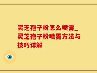 灵芝孢子粉怎么喷雾_灵芝孢子粉喷雾方法与技巧详解