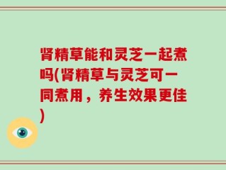 肾精草能和灵芝一起煮吗(肾精草与灵芝可一同煮用，养生效果更佳)