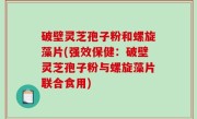 破壁灵芝孢子粉和螺旋藻片(强效保健：破壁灵芝孢子粉与螺旋藻片联合食用)