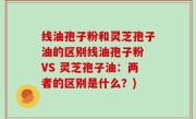 线油孢子粉和灵芝孢子油的区别线油孢子粉 VS 灵芝孢子油：两者的区别是什么？)