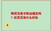 喝灵芝孢子粉治健忘吗？吃灵芝有什么好处