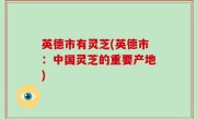 英德市有灵芝(英德市：中国灵芝的重要产地)