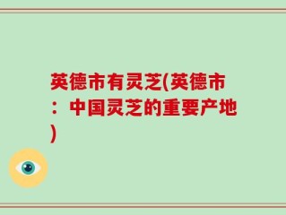 英德市有灵芝(英德市：中国灵芝的重要产地)