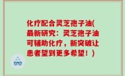 化疗配合灵芝孢子油(最新研究：灵芝孢子油可辅助化疗，新突破让患者望到更多希望！)